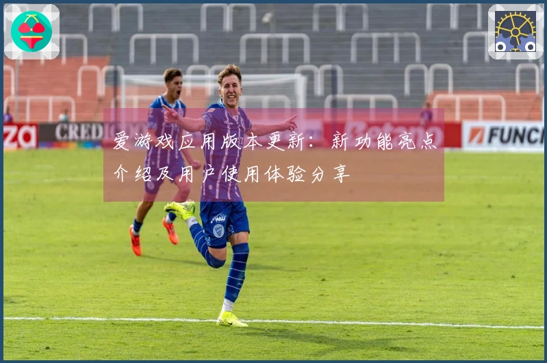爱游戏应用版本更新：新功能亮点介绍及用户使用体验分享